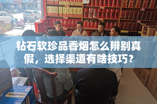 钻石软珍品香烟怎么辨别真假，选择渠道有啥技巧？